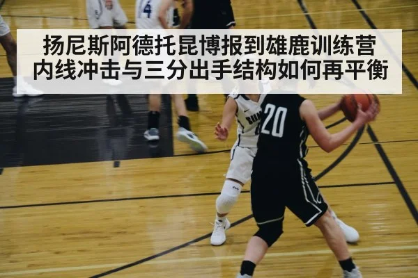 扬尼斯阿德托昆博报到雄鹿训练营 内线冲击与三分出手结构如何再平衡